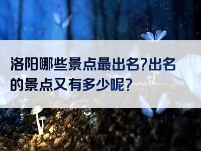 洛阳哪些景点最出名？出名的景点又有多少呢？