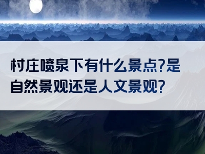 村庄喷泉下有什么景点？是自然景观还是人文景观？