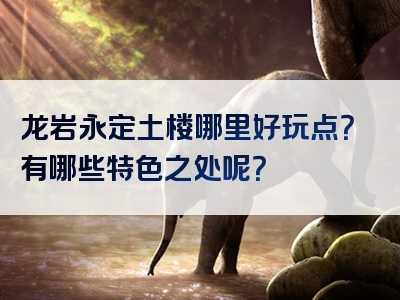 龙岩永定土楼哪里好玩点？有哪些特色之处呢？