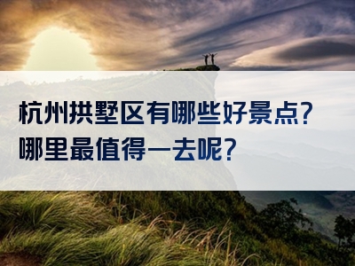 杭州拱墅区有哪些好景点？哪里最值得一去呢？