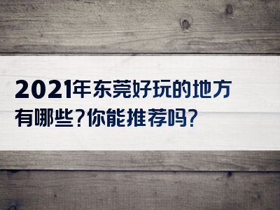 2021年东莞好玩的地方有哪些？你能推荐吗？