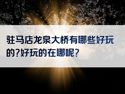 驻马店龙泉大桥有哪些好玩的？好玩的在哪呢？