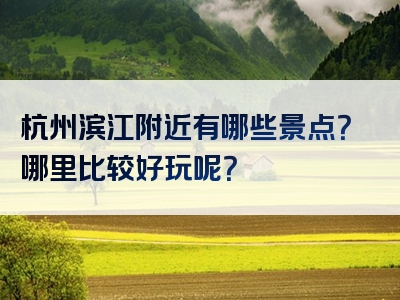 杭州滨江附近有哪些景点？哪里比较好玩呢？