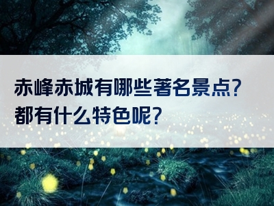 赤峰赤城有哪些著名景点？都有什么特色呢？