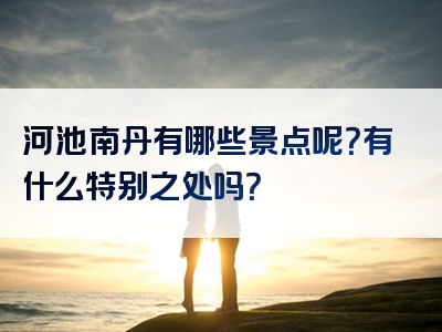 河池南丹有哪些景点呢？有什么特别之处吗？