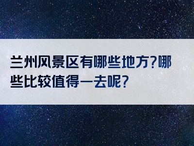兰州风景区有哪些地方？哪些比较值得一去呢？