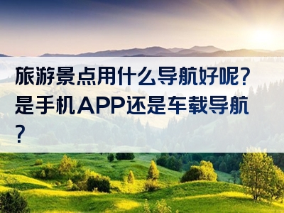 旅游景点用什么导航好呢？是手机APP还是车载导航？
