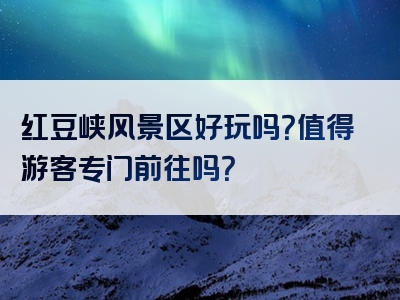 红豆峡风景区好玩吗？值得游客专门前往吗？