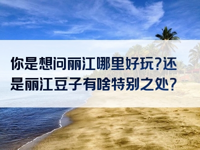 你是想问丽江哪里好玩？还是丽江豆子有啥特别之处？