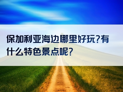 保加利亚海边哪里好玩？有什么特色景点呢？