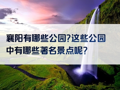 襄阳有哪些公园？这些公园中有哪些著名景点呢？