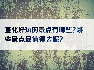 宣化好玩的景点有哪些？哪些景点最值得去呢？