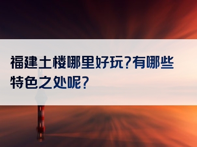 福建土楼哪里好玩？有哪些特色之处呢？