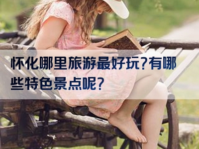 怀化哪里旅游最好玩？有哪些特色景点呢？