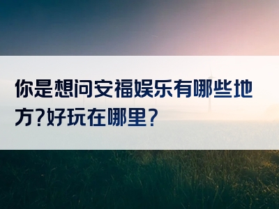 你是想问安福娱乐有哪些地方？好玩在哪里？
