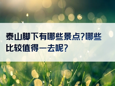 泰山脚下有哪些景点？哪些比较值得一去呢？