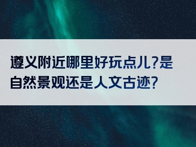 遵义附近哪里好玩点儿？是自然景观还是人文古迹？