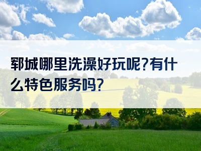 郓城哪里洗澡好玩呢？有什么特色服务吗？