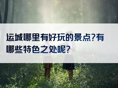 运城哪里有好玩的景点？有哪些特色之处呢？