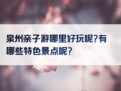 泉州亲子游哪里好玩呢？有哪些特色景点呢？