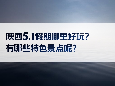 陕西5.1假期哪里好玩？有哪些特色景点呢？