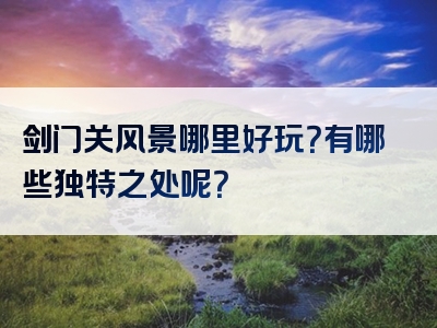 剑门关风景哪里好玩？有哪些独特之处呢？