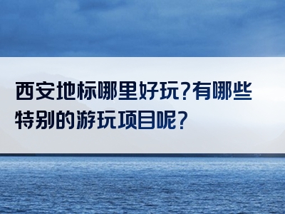 西安地标哪里好玩？有哪些特别的游玩项目呢？