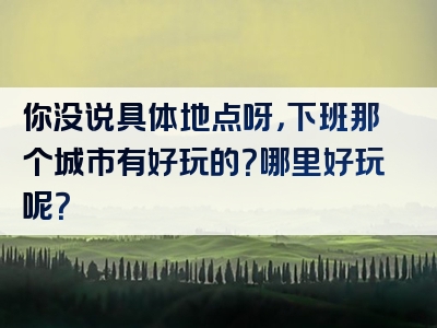 你没说具体地点呀，下班那个城市有好玩的？哪里好玩呢？