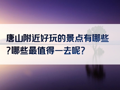唐山附近好玩的景点有哪些？哪些最值得一去呢？