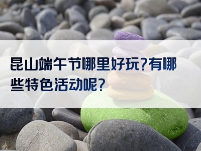 昆山端午节哪里好玩？有哪些特色活动呢？