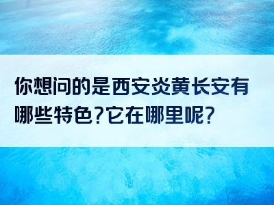 你想问的是西安炎黄长安有哪些特色？它在哪里呢？