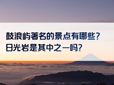 鼓浪屿著名的景点有哪些？日光岩是其中之一吗？
