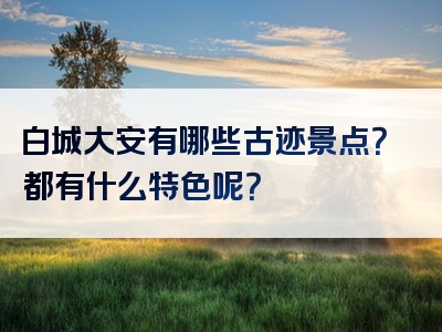白城大安有哪些古迹景点？都有什么特色呢？