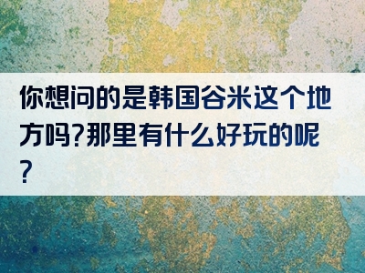 你想问的是韩国谷米这个地方吗？那里有什么好玩的呢？