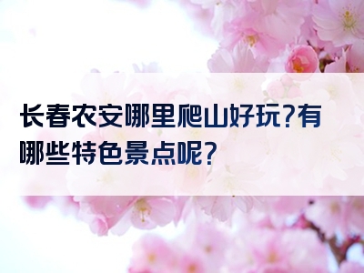 长春农安哪里爬山好玩？有哪些特色景点呢？