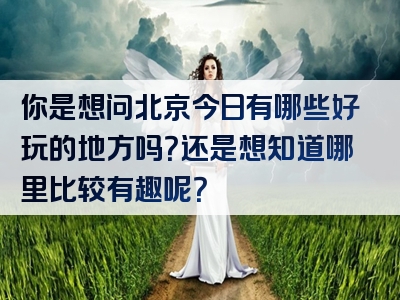 你是想问北京今日有哪些好玩的地方吗？还是想知道哪里比较有趣呢？