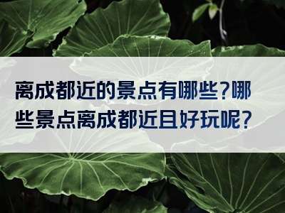 离成都近的景点有哪些？哪些景点离成都近且好玩呢？