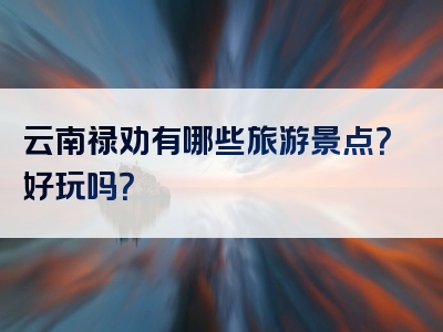 云南禄劝有哪些旅游景点？好玩吗？