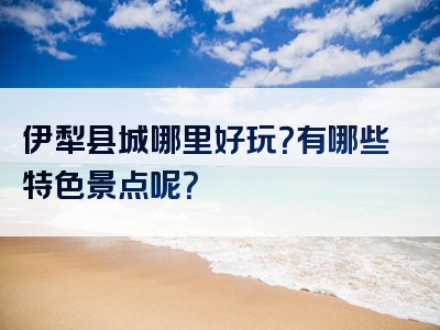 伊犁县城哪里好玩？有哪些特色景点呢？