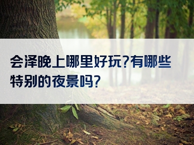会泽晚上哪里好玩？有哪些特别的夜景吗？