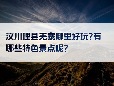 汶川理县羌寨哪里好玩？有哪些特色景点呢？