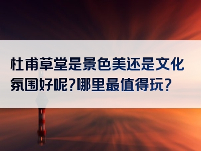 杜甫草堂是景色美还是文化氛围好呢？哪里最值得玩？