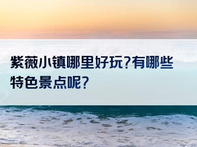 紫薇小镇哪里好玩？有哪些特色景点呢？