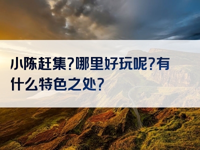 小陈赶集？哪里好玩呢？有什么特色之处？