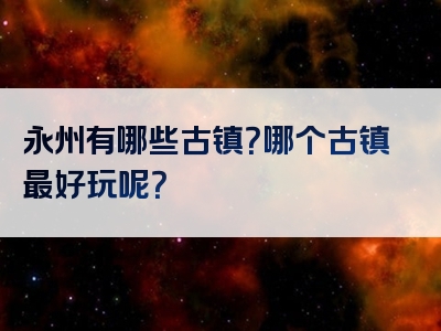永州有哪些古镇？哪个古镇最好玩呢？