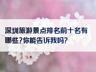 深圳旅游景点排名前十名有哪些？你能告诉我吗？