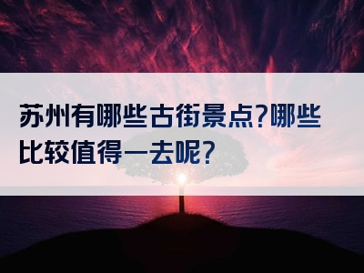 苏州有哪些古街景点？哪些比较值得一去呢？