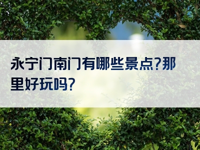 永宁门南门有哪些景点？那里好玩吗？