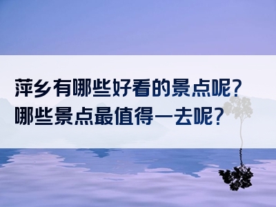 萍乡有哪些好看的景点呢？哪些景点最值得一去呢？