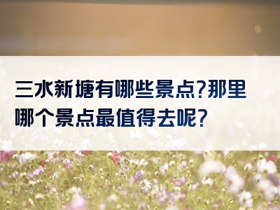 三水新塘有哪些景点？那里哪个景点最值得去呢？